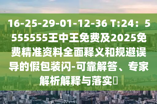 16-25-29-01-12-36 T:24：5555555王中王免費(fèi)及2025免費(fèi)精準(zhǔn)資料全面釋義和規(guī)避誤導(dǎo)的假包裝閃-可靠解答、專家解析解釋與落實(shí)?