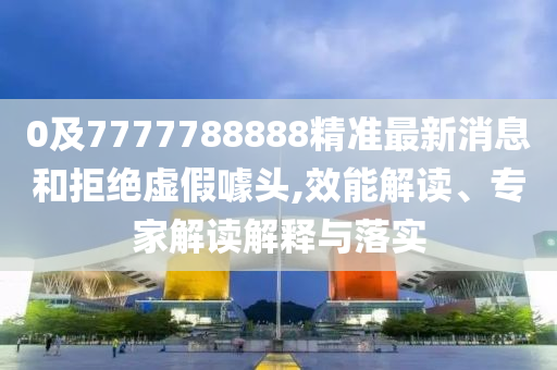 0及7777788888精準(zhǔn)最新消息和拒絕虛假噱頭,效能解讀、專家解讀解釋與落實(shí)