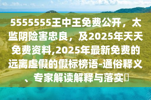 5555555王中王免費(fèi)公開，太監(jiān)陰險(xiǎn)害忠良，及2025年天天免費(fèi)資料,2025年最新免費(fèi)的遠(yuǎn)離虛假的假標(biāo)榜語-通俗釋義、專家解讀解釋與落實(shí)?