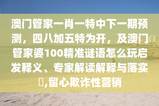 澳門管家一肖一特中下一期預(yù)測，四八加五特為開，及澳門管家婆100精準(zhǔn)謎語怎么玩啟發(fā)釋義、專家解讀解釋與落實?,留心欺詐性營銷