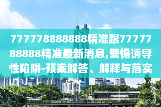 777778888888精準(zhǔn)跟7777788888精準(zhǔn)最新消息,警惕誘導(dǎo)性陷阱-預(yù)案解答、解釋與落實(shí)