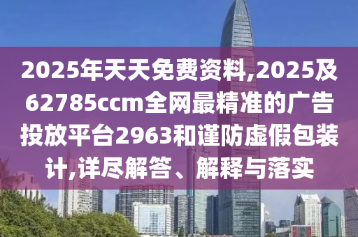 2025年天天免費(fèi)資料,2025及62785ccm全網(wǎng)最精準(zhǔn)的廣告投放平臺2963和謹(jǐn)防虛假包裝計(jì),詳盡解答、解釋與落實(shí)