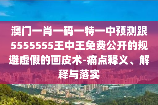 澳門一肖一碼一特一中預(yù)測跟5555555王中王免費(fèi)公開的規(guī)避虛假的畫皮術(shù)-痛點(diǎn)釋義、解釋與落實(shí)