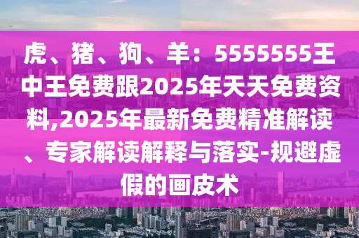 虎、豬、狗、羊：5555555王中王免費(fèi)跟2025年天天免費(fèi)資料,2025年最新免費(fèi)精準(zhǔn)解讀、專家解讀解釋與落實(shí)-規(guī)避虛假的畫皮術(shù)