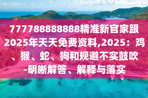 777788888888精準(zhǔn)新官家跟2025年天天免費(fèi)資料,2025：雞、猴、蛇、狗和規(guī)避不實(shí)鼓吹-明晰解答、解釋與落實(shí)