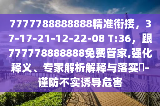 7777788888888精準(zhǔn)銜接，37-17-21-12-22-08 T:36，跟777778888888免費(fèi)管家,強(qiáng)化釋義、專家解析解釋與落實(shí)?-謹(jǐn)防不實(shí)誘導(dǎo)危害