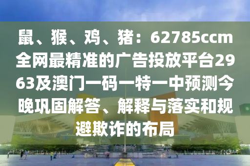 鼠、猴、雞、豬：62785ccm全網(wǎng)最精準(zhǔn)的廣告投放平臺2963及澳門一碼一特一中預(yù)測今晚鞏固解答、解釋與落實(shí)和規(guī)避欺詐的布局
