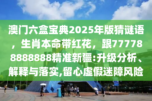 澳門六盒寶典2025年版猜謎語，生肖本命帶紅花，跟777788888888精準(zhǔn)新疆:升級分析、解釋與落實(shí),留心虛假迷障風(fēng)險(xiǎn)