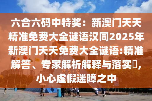 六合六碼中特獎：新澳門天天精準(zhǔn)免費(fèi)大全謎語漢同2025年新澳門天天免費(fèi)大全謎語:精準(zhǔn)解答、專家解析解釋與落實(shí)?,小心虛假迷障之中