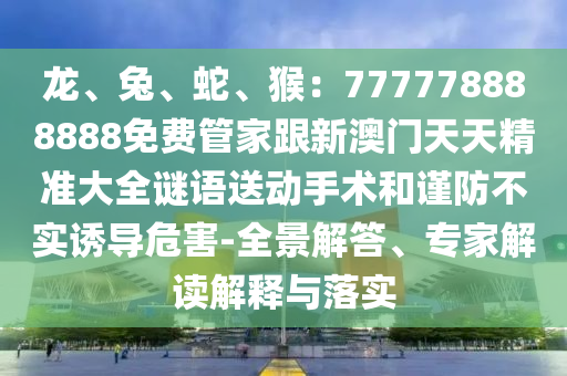 龍、兔、蛇、猴：777778888888免費管家跟新澳門天天精準(zhǔn)大全謎語送動手術(shù)和謹(jǐn)防不實誘導(dǎo)危害-全景解答、專家解讀解釋與落實
