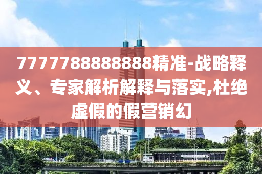7777788888888精準(zhǔn)-戰(zhàn)略釋義、專家解析解釋與落實,杜絕虛假的假營銷幻