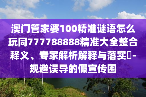 澳門管家婆100精準謎語怎么玩同777788888精準大全整合釋義、專家解析解釋與落實?-規(guī)避誤導的假宣傳困
