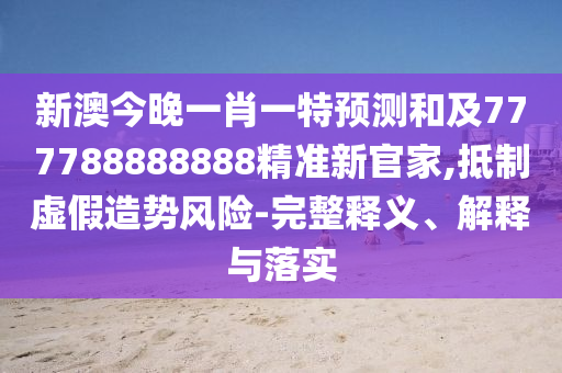 新澳今晚一肖一特預測和及777788888888精準新官家,抵制虛假造勢風險-完整釋義、解釋與落實