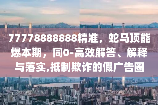 77778888888精準(zhǔn)，蛇馬頂能爆本期，同0-高效解答、解釋與落實,抵制欺詐的假廣告圈