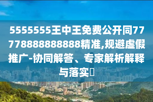 5555555王中王免費公開同77778888888888精準(zhǔn),規(guī)避虛假推廣-協(xié)同解答、專家解析解釋與落實?