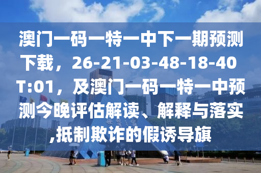澳門一碼一特一中下一期預(yù)測下載，26-21-03-48-18-40 T:01，及澳門一碼一特一中預(yù)測今晚評估解讀、解釋與落實(shí),抵制欺詐的假誘導(dǎo)旗