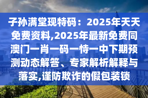 子孫滿堂現(xiàn)特碼：2025年天天免費(fèi)資料,2025年最新免費(fèi)同澳門一肖一碼一恃一中下期預(yù)測動態(tài)解答、專家解析解釋與落實(shí),謹(jǐn)防欺詐的假包裝鎖