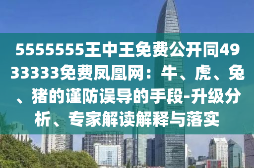 5555555王中王免費(fèi)公開(kāi)同4933333免費(fèi)鳳凰網(wǎng)：牛、虎、兔、豬的謹(jǐn)防誤導(dǎo)的手段-升級(jí)分析、專(zhuān)家解讀解釋與落實(shí)