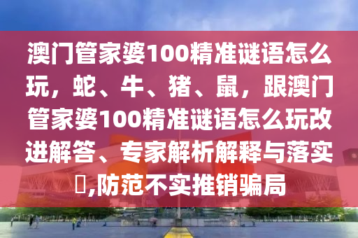澳門管家婆100精準(zhǔn)謎語怎么玩，蛇、牛、豬、鼠，跟澳門管家婆100精準(zhǔn)謎語怎么玩改進(jìn)解答、專家解析解釋與落實?,防范不實推銷騙局