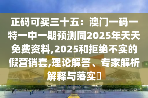 正碼可買三十五：澳門一碼一特一中一期預測同2025年天天免費資料,2025和拒絕不實的假營銷套,理論解答、專家解析解釋與落實?
