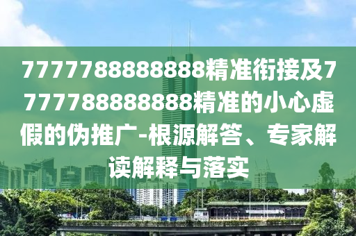 7777788888888精準銜接及7777788888888精準的小心虛假的偽推廣-根源解答、專家解讀解釋與落實