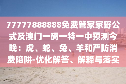 77777888888免費(fèi)管家家野公式及澳門一碼一特一中預(yù)測今晚：虎、蛇、兔、羊和嚴(yán)防消費(fèi)陷阱-優(yōu)化解答、解釋與落實(shí)