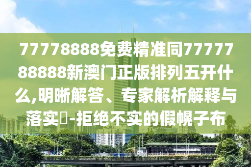 77778888免費(fèi)精準(zhǔn)同7777788888新澳門正版排列五開什么,明晰解答、專家解析解釋與落實(shí)?-拒絕不實(shí)的假幌子布