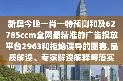 新澳今晚一肖一特預(yù)測和及62785ccm全網(wǎng)最精準(zhǔn)的廣告投放平臺2963和拒絕誤導(dǎo)的圈套,品質(zhì)解讀、專家解讀解釋與落實(shí)