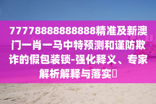 77778888888888精準(zhǔn)及新澳門一肖一馬中特預(yù)測和謹(jǐn)防欺詐的假包裝鎖-強(qiáng)化釋義、專家解析解釋與落實(shí)?