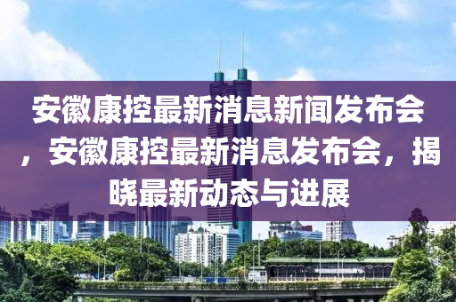 安徽康控最新消息新聞發(fā)布會(huì)，安徽康控最新消息發(fā)布會(huì)，揭曉最新動(dòng)態(tài)與進(jìn)展