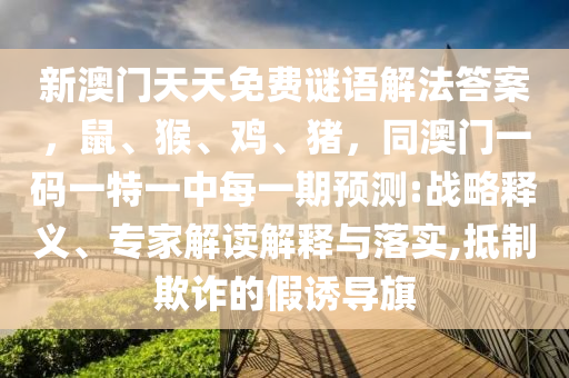 新澳門天天免費(fèi)謎語解法答案，鼠、猴、雞、豬，同澳門一碼一特一中每一期預(yù)測(cè):戰(zhàn)略釋義、專家解讀解釋與落實(shí),抵制欺詐的假誘導(dǎo)旗