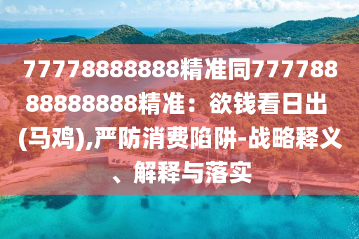 77778888888精準(zhǔn)同77778888888888精準(zhǔn)：欲錢看日出 (馬雞),嚴(yán)防消費(fèi)陷阱-戰(zhàn)略釋義、解釋與落實(shí)