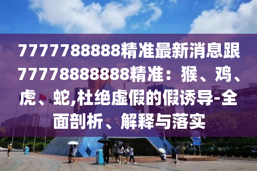 7777788888精準(zhǔn)最新消息跟77778888888精準(zhǔn)：猴、雞、虎、蛇,杜絕虛假的假誘導(dǎo)-全面剖析、解釋與落實(shí)