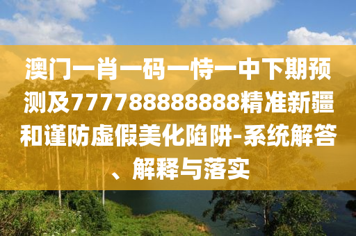澳門一肖一碼一恃一中下期預(yù)測(cè)及777788888888精準(zhǔn)新疆和謹(jǐn)防虛假美化陷阱-系統(tǒng)解答、解釋與落實(shí)