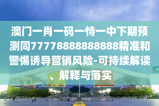 澳門一肖一碼一恃一中下期預(yù)測同77778888888888精準(zhǔn)和警惕誘導(dǎo)營銷風(fēng)險-可持續(xù)解讀、解釋與落實