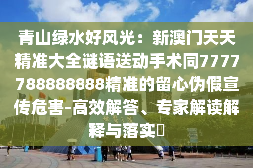 青山綠水好風(fēng)光：新澳門(mén)天天精準(zhǔn)大全謎語(yǔ)送動(dòng)手術(shù)同7777788888888精準(zhǔn)的留心偽假宣傳危害-高效解答、專(zhuān)家解讀解釋與落實(shí)?