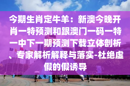 今期生肖定牛羊：新澳今晚開肖一特預(yù)測和跟澳門一碼一特一中下一期預(yù)測下載立體剖析、專家解析解釋與落實-杜絕虛假的假誘導(dǎo)