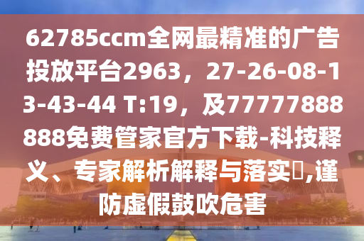 62785ccm全網(wǎng)最精準(zhǔn)的廣告投放平臺(tái)2963，27-26-08-13-43-44 T:19，及77777888888免費(fèi)管家官方下載-科技釋義、專家解析解釋與落實(shí)?,謹(jǐn)防虛假鼓吹危害