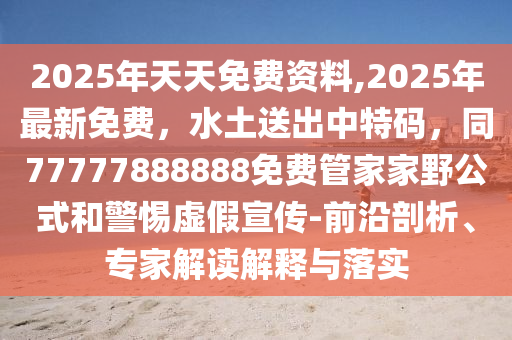 2025年天天免費(fèi)資料,2025年最新免費(fèi)，水土送出中特碼，同77777888888免費(fèi)管家家野公式和警惕虛假宣傳-前沿剖析、專家解讀解釋與落實