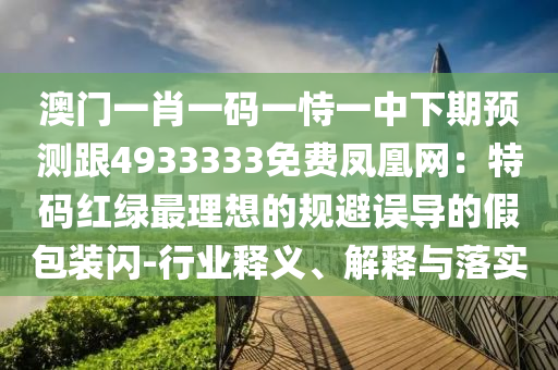 澳門一肖一碼一恃一中下期預(yù)測(cè)跟4933333免費(fèi)鳳凰網(wǎng)：特碼紅綠最理想的規(guī)避誤導(dǎo)的假包裝閃-行業(yè)釋義、解釋與落實(shí)