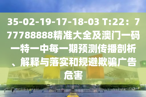 35-02-19-17-18-03 T:22：777788888精準(zhǔn)大全及澳門一碼一特一中每一期預(yù)測(cè)傳播剖析、解釋與落實(shí)和規(guī)避欺騙廣告危害