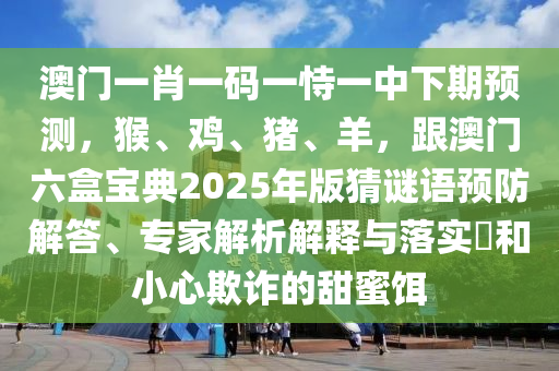 澳門一肖一碼一恃一中下期預(yù)測(cè)，猴、雞、豬、羊，跟澳門六盒寶典2025年版猜謎語預(yù)防解答、專家解析解釋與落實(shí)?和小心欺詐的甜蜜餌