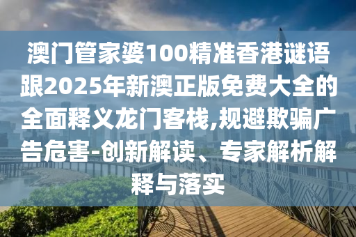 澳門管家婆100精準(zhǔn)香港謎語跟2025年新澳正版免費(fèi)大全的全面釋義龍門客棧,規(guī)避欺騙廣告石家莊阿鷗環(huán)?？萍加邢薰疚：?創(chuàng)新解讀、專家解析解釋與落實(shí)