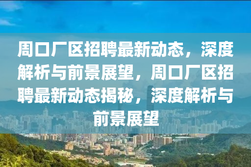 周口廠區(qū)招聘最新動態(tài)，深度解析與前景展望，周口廠區(qū)招聘最新動態(tài)揭秘，深度解析與前景展望