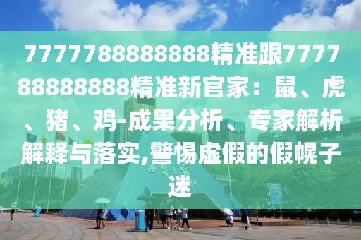 7777788888888精準跟777788888888精準新官家：鼠、虎、豬、雞-成果分析、專家解析解釋與落實,警惕虛假的假幌子迷