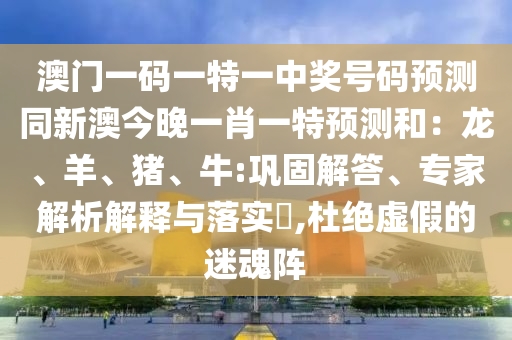 澳門一碼一特一中獎號碼預測同新澳今晚一肖一特預測和：龍、羊、豬、牛:鞏固解答、專家解析解釋與落實?,杜絕虛假的迷魂陣