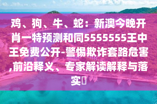 雞、狗、牛、蛇：新澳今晚開肖一特預測和同5555555王中王免費公開-警惕欺詐套路危害,前沿釋義、專家解讀解釋與落實?