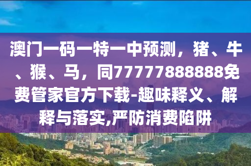 澳門一碼一特一中預(yù)測(cè)，豬、牛、猴、馬，同77777888888免費(fèi)管家官方下載-趣味釋義、解釋與落實(shí),嚴(yán)防消費(fèi)陷阱