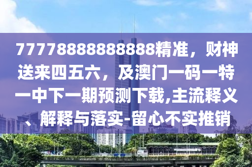 77778888888888精準(zhǔn)，財(cái)神送來(lái)四五六，及澳門一碼一特一中下一期預(yù)測(cè)下載,主流釋義、解釋與落實(shí)-留心不實(shí)推銷