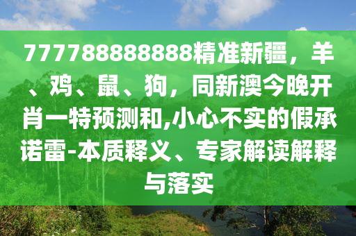 777788888888精準新疆，羊、雞、鼠、狗，同新澳今晚開肖一特預(yù)測和,小心不實的假承諾雷-本質(zhì)釋義、專家解讀解釋與落實